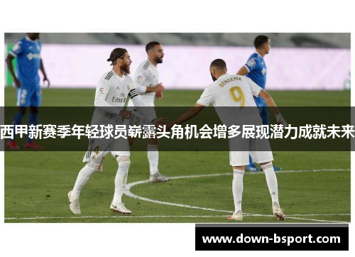 西甲新赛季年轻球员崭露头角机会增多展现潜力成就未来