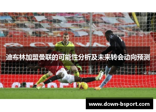 迪布林加盟曼联的可能性分析及未来转会动向预测