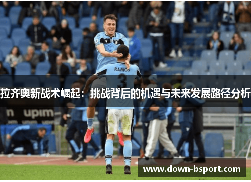拉齐奥新战术崛起:挑战背后的机遇与未来发展路径分析 拉齐奥新战术崛起:挑战背后的机遇与未来发展路径分析
