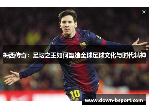 梅西传奇:足坛之王如何塑造全球足球文化与时代精神 梅西传奇:足坛之王如何塑造全球足球文化与时代精神