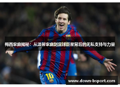 梅西家庭揭秘:从温馨家庭到足球巨星背后的无私支持与力量 梅西家庭揭秘:从温馨家庭到足球巨星背后的无私支持与力量