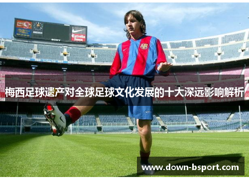 梅西足球遗产对全球足球文化发展的十大深远影响解析 梅西足球遗产对全球足球文化发展的十大深远影响解析