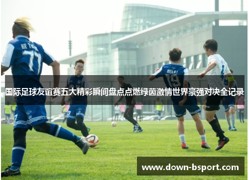 国际足球友谊赛五大精彩瞬间盘点点燃绿茵激情世界豪强对决全记录 国际足球友谊赛五大精彩瞬间盘点点燃绿茵激情世界豪强对决全记录