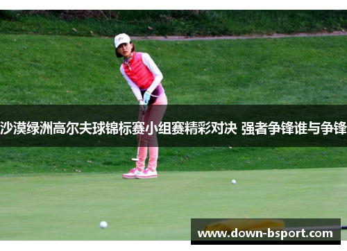 沙漠绿洲高尔夫球锦标赛小组赛精彩对决 强者争锋谁与争锋 沙漠绿洲高尔夫球锦标赛小组赛精彩对决 强者争锋谁与争锋