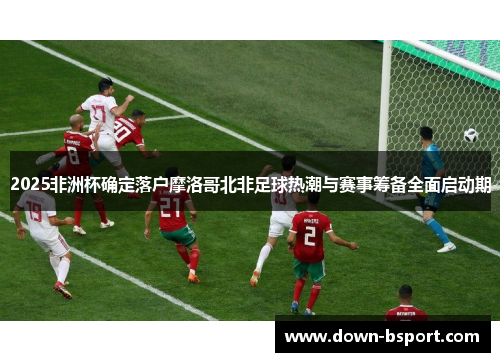 2025非洲杯确定落户摩洛哥北非足球热潮与赛事筹备全面启动期