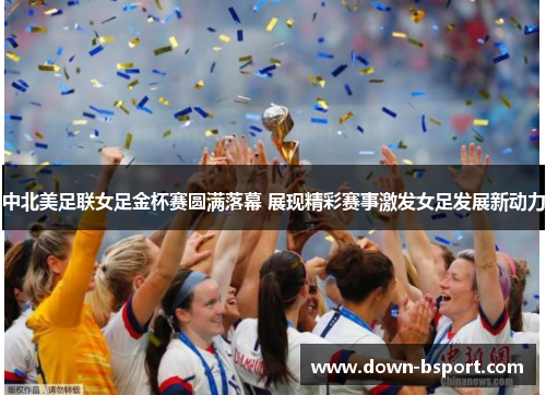中北美足联女足金杯赛圆满落幕 展现精彩赛事激发女足发展新动力