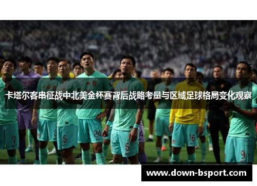 卡塔尔客串征战中北美金杯赛背后战略考量与区域足球格局变化观察