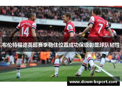 布伦特福德英超赛季稳住位置成功保级彰显球队韧性
