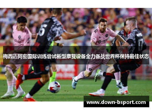 梅西迈阿密国际训练尝试新型康复设备全力备战世界杯保持最佳状态 梅西迈阿密国际训练尝试新型康复设备全力备战世界杯保持最佳状态