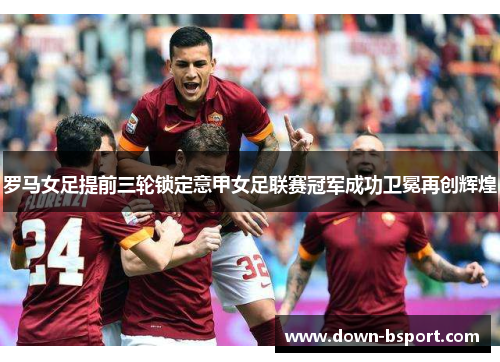 罗马女足提前三轮锁定意甲女足联赛冠军成功卫冕再创辉煌 罗马女足提前三轮锁定意甲女足联赛冠军成功卫冕再创辉煌