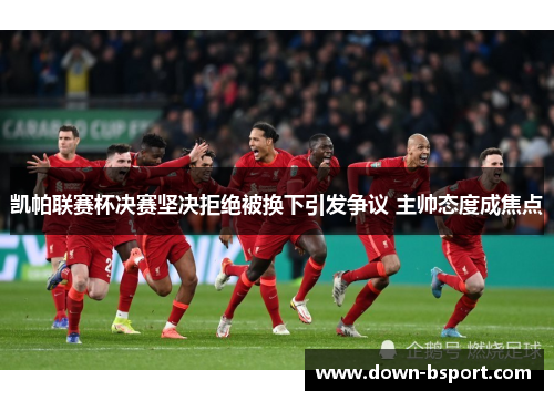 凯帕联赛杯决赛坚决拒绝被换下引发争议 主帅态度成焦点 凯帕联赛杯决赛坚决拒绝被换下引发争议 主帅态度成焦点